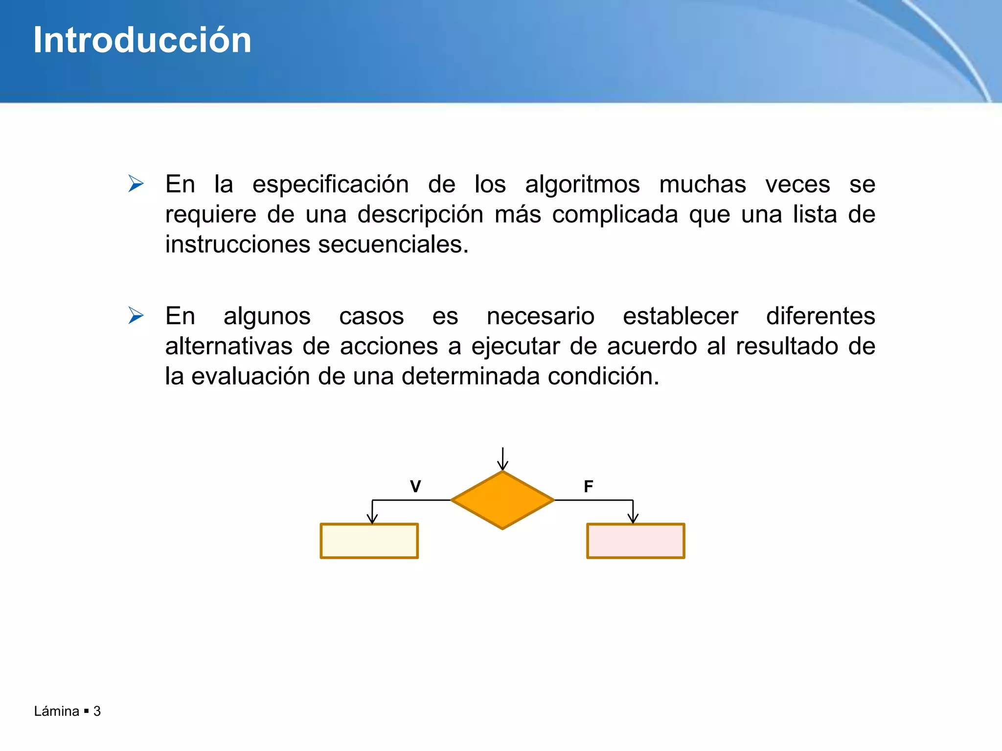 Lámina  3
Introducción
 En la especificación de los algoritmos muchas veces se
requiere de una descripción más complicada que una lista de
instrucciones secuenciales.
 En algunos casos es necesario establecer diferentes
alternativas de acciones a ejecutar de acuerdo al resultado de
la evaluación de una determinada condición.
Introducción
V F
 