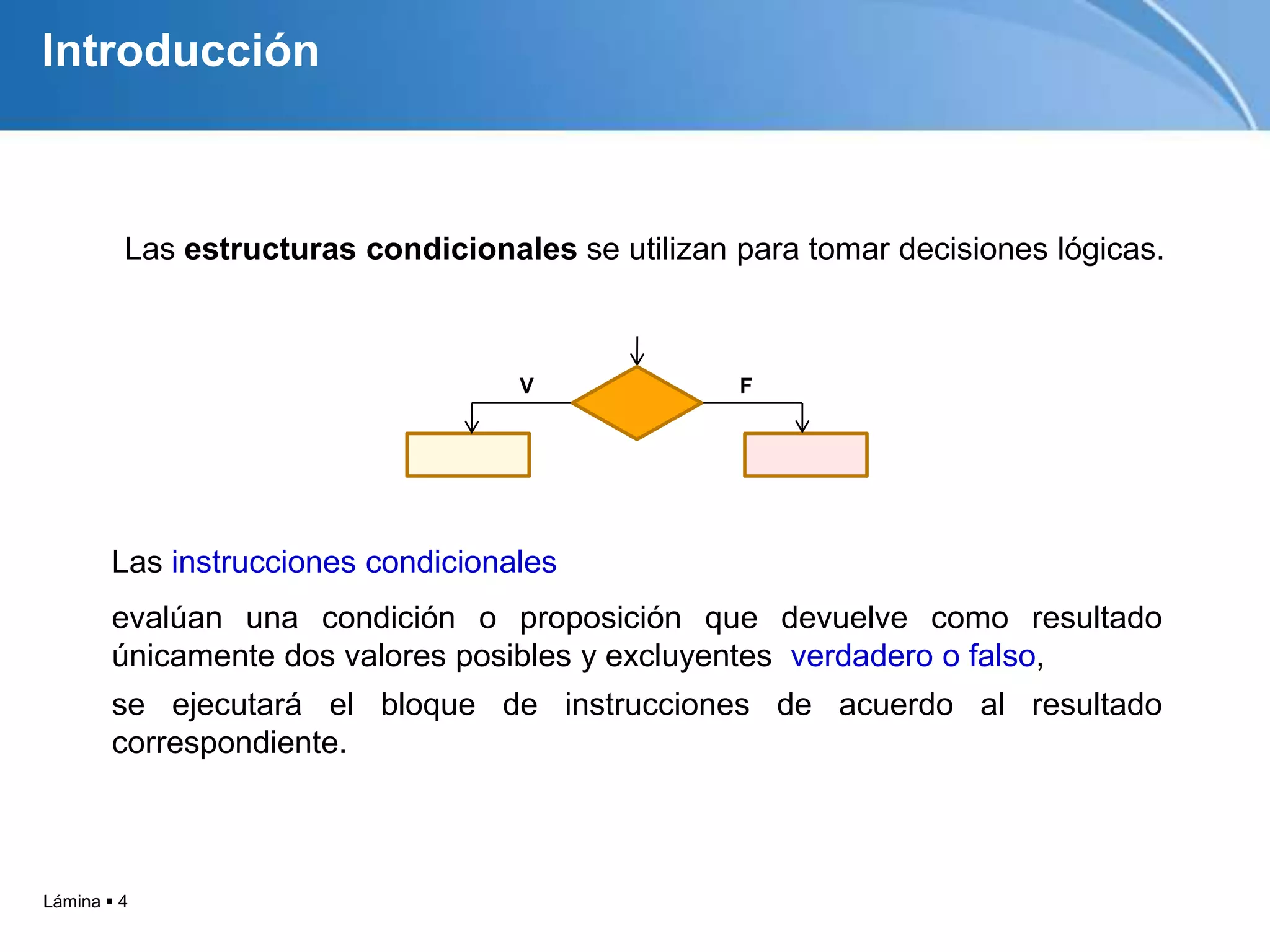 Lámina  4
IntroducciónLas instrucciones condicionales
evalúan una condición o proposición que devuelve como resultado
únicamente dos valores posibles y excluyentes verdadero o falso,
se ejecutará el bloque de instrucciones de acuerdo al resultado
correspondiente.
Introducción
V F
Las estructuras condicionales se utilizan para tomar decisiones lógicas.
 