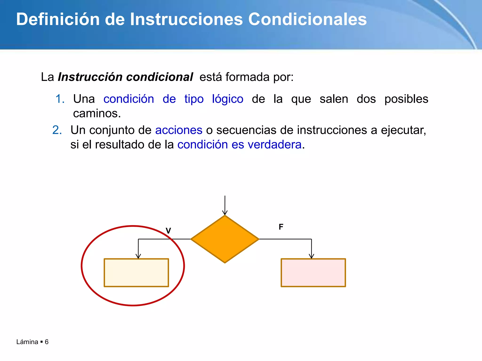Lámina  6
La Instrucción condicional está formada por:
V F
Definición de Instrucciones Condicionales
2. Un conjunto de acciones o secuencias de instrucciones a ejecutar,
si el resultado de la condición es verdadera.
1. Una condición de tipo lógico de la que salen dos posibles
caminos.
 