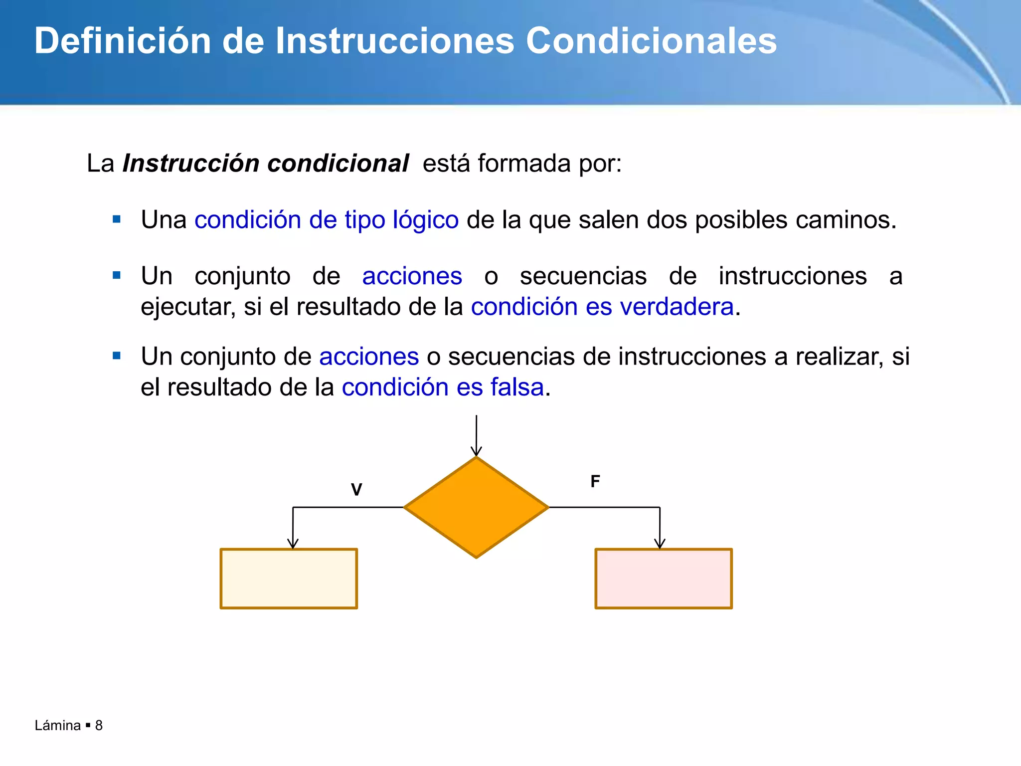 Lámina  8
La Instrucción condicional está formada por:
V F
Definición de Instrucciones Condicionales
 Un conjunto de acciones o secuencias de instrucciones a realizar, si
el resultado de la condición es falsa.
 Un conjunto de acciones o secuencias de instrucciones a
ejecutar, si el resultado de la condición es verdadera.
 Una condición de tipo lógico de la que salen dos posibles caminos.
 