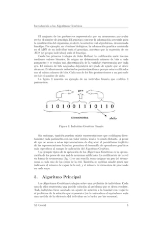 Introducci´n a los Algoritmos Gen´ticos
          o                      e


    El conjunto de los par´metros representado por un cromosoma particular
                            a
recibe el nombre de genotipo. El genotipo contiene la informaci´n necesaria para
                                                                  o
la construcci´n del organismo, es decir, la soluci´n real al problema, denominada
             o                                    o
fenotipo. Por ejemplo, en t´rminos biol´gicos, la informaci´n gen´tica contenida
                            e           o                     o      e
en el ADN de un individuo ser´ el genotipo, mientras que la expresi´n de ese
                                ıa                                       o
ADN (el propio individuo) ser´ el fenotipo.
                               ıa
    Desde los primeros trabajos de John Holland la codiﬁcaci´n suele hacerse
                                                                   o
mediante valores binarios. Se asigna un determinado n´mero de bits a cada
                                                             u
par´metro y se realiza una discretizaci´n de la variable representada por cada
    a                                    o
gen. El n´mero de bits asignados depender´ del grado de ajuste que se desee
           u                                   a
alcanzar. Evidentemente no todos los par´metros tienen porque estar codiﬁcados
                                           a
con el mismo n´mero de bits. Cada uno de los bits pertenecientes a un gen suele
               u
recibir el nombre de alelo.
    La ﬁgura 3 muestra un ejemplo de un individuo binario que codiﬁca 3
par´metros.
    a




                     Figura 3: Individuo Gen´tico Binario
                                            e


    Sin embargo, tambi´n pueden existir representaciones que codiﬁquen direc-
                        e
tamente cada par´metro con un valor entero, real o en punto ﬂotante. A pesar
                  a
de que se acusa a estas representaciones de degradar el paralelismo impl´    ıcito
de las representaciones binarias, permiten el desarrollo de operadores gen´ticos
                                                                           e
m´s espec´
  a       ıﬁcos al campo de aplicaci´n del Algoritmo Gen´tico.
                                       o                   e
    Un ejemplo t´ıpico de la aplicaci´n de los Algoritmos Gen´ticos es la optimi-
                                     o                        e
zaci´n de los pesos de una red de neuronas artiﬁciales. La codiﬁcaci´n de la red
    o                                                                o
en forma de cromosoma (ﬁg. 4) es tan sencilla como asignar un gen del cromo-
soma a cada uno de los pesos de la red. Tambi´n se podr´ a˜adir genes que
                                                  e         ıan n
indicasen el n´mero de capas de la red, y el n´mero de elementos de procesado
              u                                 u
en cada capa.


5.    Algoritmo Principal
    Los Algoritmos Gen´ticos trabajan sobre una poblaci´n de individuos. Cada
                       e                                o
uno de ellos representa una posible soluci´n al problema que se desea resolver.
                                          o
Todo individuo tiene asociado un ajuste de acuerdo a la bondad con respecto
al problema de la soluci´n que representa (en la naturaleza el equivalente ser´
                        o                                                     ıa
una medida de la eﬁciencia del individuo en la lucha por los recursos).


M. Gestal                                                                       5
 