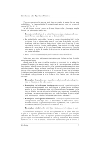Introducci´n a los Algoritmos Gen´ticos
          o                      e


   Una vez generados los nuevos individuos se realiza la mutaci´n con una
                                                                   o
probabilidad Pm. La probabilidad de mutaci´n suele ser muy baja, por lo general
                                           o
entre el 0.5 % y el 2 %.
   Se sale de este proceso cuando se alcanza alguno de los criterios de parada
ﬁjados. Los m´s usuales suelen ser:
               a

     Los mejores individuos de la poblaci´n representan soluciones suﬁciente-
                                         o
     mente buenas para el problema que se desea resolver.

     La poblaci´n ha convergido. Un gen ha convergido cuando el 95 % de la
                o
     poblaci´n tiene el mismo valor para ´l, en el caso de trabajar con codi-
            o                              e
     ﬁcaciones binarias, o valores dentro de un rango especiﬁcado, en el caso
     de trabajar con otro tipo de codiﬁcaciones. Una vez que todos los genes
     alcanzan la convergencia se dice que la poblaci´n ha convergido. Cuando
                                                    o
     esto ocurre la media de bondad de la poblaci´n se aproxima a la bondad
                                                  o
     del mejor individuo.
     Se ha alcanzado el n´mero de generaciones m´ximo especiﬁcado.
                         u                      a

    Sobre este algoritmo inicialmente propuesto por Holland se han deﬁnido
numerosas variantes.
    Quiz´s una de las m´s extendidas consiste en prescindir de la poblaci´n
        a                a                                                    o
temporal de manera que los operadores gen´ticos de cruce y mutaci´n se aplican
                                           e                       o
directamente sobre la poblaci´n gen´tica. Con esta variante el proceso de cruces
                             o      e
var´ ligeramente. Ahora no basta, en el caso de que el cruce se produzca, con
   ıa
insertar directamente la descendencia en la poblaci´n. Puesto que el n´mero
                                                     o                    u
de individuos de la poblaci´n se ha de mantener constante, antes de insertar la
                           o
descendencia en la poblaci´n se le ha de hacer sitio. Existen para ello diversas
                           o
opciones:

     Reemplazo de padres: para hacer hueco a la descendencia en la pobla-
     ci´n se eliminan de ella a los padres.
       o

     Reemplazo de individuos similares: cada uno de los individuos de la
     descendencia reemplazar´ a un individuo de la poblaci´n con un ajuste
                               a                               o
     similar al suyo. Para escoger este individuo se obtiene la posici´n en la
                                                                       o
     que se deber´ insertar el nuevo individuo para mantener ordenada la
                   ıa
     poblaci´n y se escoge para insertarlo una posici´n al azar de su vecindad
             o                                        o
     (p.e. uno de entre los cinco individuos superiores o inferiores).
     Reemplazo de los peores individuos: los individuos que se eliminar´n   a
     de la poblaci´n para dejar paso a la descendencia se seleccionar´n aleato-
                  o                                                  a
     riamente de entre los peores individuos de la poblaci´n. Por lo general se
                                                          o
     consideran individuos pertenecientes al ultimo 10 %.
                                             ´

     Reemplazo aleatorio: los individuos eliminados se seleccionan al azar.

    Evidentemente trabajando con un unica poblaci´n no se puede decir que
                                         ´            o
se pase a la siguiente generaci´n cuando se llene la poblaci´n, pues siempre
                                o                              o
est´ llena. En este caso el paso a la siguiente generaci´n se producir´ una vez
   a                                                    o             a
que se hayan alcanzado cierto n´mero de cruces y mutaciones. Este n´mero
                                  u                                      u
depender´ de la tasa de cruces y mutaciones especiﬁcadas por el usuario y
          a


M. Gestal                                                                     7
 