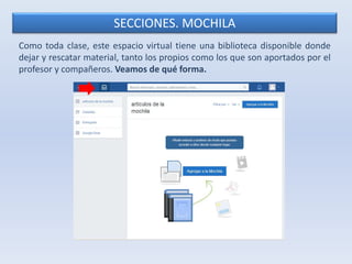 SECCIONES. MOCHILA 
Como toda clase, este espacio virtual tiene una biblioteca disponible donde 
dejar y rescatar material, tanto los propios como los que son aportados por el 
profesor y compañeros. Veamos de qué forma. 
 