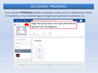 SECCIONES. PROGRESO 
En la sección PROGRESO podrás comprobar cuáles son tus calificaciones hasta 
el momento, si has recibido alguna insignia por parte de tu profesor, etc. 
Elige de qué grupo a los que perteneces 
quieres ver el progreso 
 