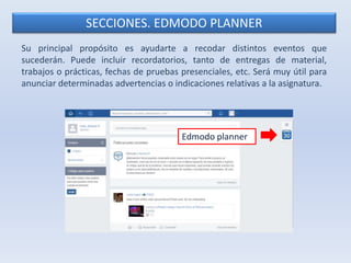 SECCIONES. EDMODO PLANNER 
Su principal propósito es ayudarte a recodar distintos eventos que 
sucederán. Puede incluir recordatorios, tanto de entregas de material, 
trabajos o prácticas, fechas de pruebas presenciales, etc. Será muy útil para 
anunciar determinadas advertencias o indicaciones relativas a la asignatura. 
Edmodo planner 
 