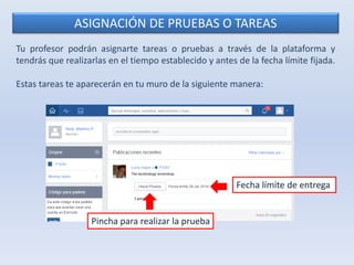 ASIGNACIÓN DE PRUEBAS O TAREAS 
Tu profesor podrán asignarte tareas o pruebas a través de la plataforma y 
tendrás que realizarlas en el tiempo establecido y antes de la fecha límite fijada. 
Estas tareas te aparecerán en tu muro de la siguiente manera: 
Fecha límite de entrega 
Pincha para realizar la prueba 
 