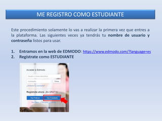 ME REGISTRO COMO ESTUDIANTE 
Este procedimiento solamente lo vas a realizar la primera vez que entres a 
la plataforma. Las siguientes veces ya tendrás tu nombre de usuario y 
contraseña listos para usar. 
1. Entramos en la web de EDMODO: https://www.edmodo.com/?language=es 
2. Regístrate como ESTUDIANTE 
 