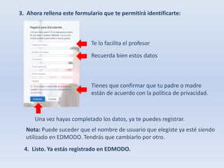 3. Ahora rellena este formulario que te permitirá identificarte: 
Te lo facilita el profesor 
Recuerda bien estos datos 
Tienes que confirmar que tu padre o madre 
están de acuerdo con la política de privacidad. 
Una vez hayas completado los datos, ya te puedes registrar. 
Nota: Puede suceder que el nombre de usuario que elegiste ya esté siendo 
utilizado en EDMODO. Tendrás que cambiarlo por otro. 
4. Listo. Ya estás registrado en EDMODO. 
 