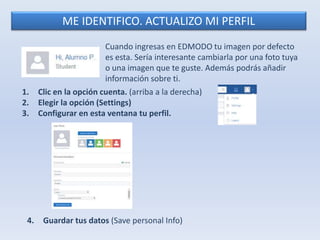ME IDENTIFICO. ACTUALIZO MI PERFIL 
Cuando ingresas en EDMODO tu imagen por defecto 
es esta. Sería interesante cambiarla por una foto tuya 
o una imagen que te guste. Además podrás añadir 
información sobre ti. 
1. Clic en la opción cuenta. (arriba a la derecha) 
2. Elegir la opción (Settings) 
3. Configurar en esta ventana tu perfil. 
4. Guardar tus datos (Save personal Info) 
 