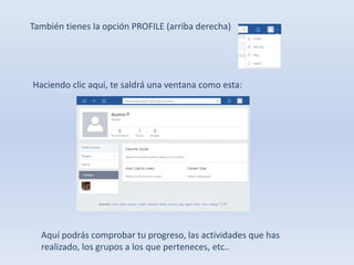 También tienes la opción PROFILE (arriba derecha) 
Haciendo clic aquí, te saldrá una ventana como esta: 
Aquí podrás comprobar tu progreso, las actividades que has 
realizado, los grupos a los que perteneces, etc.. 
 