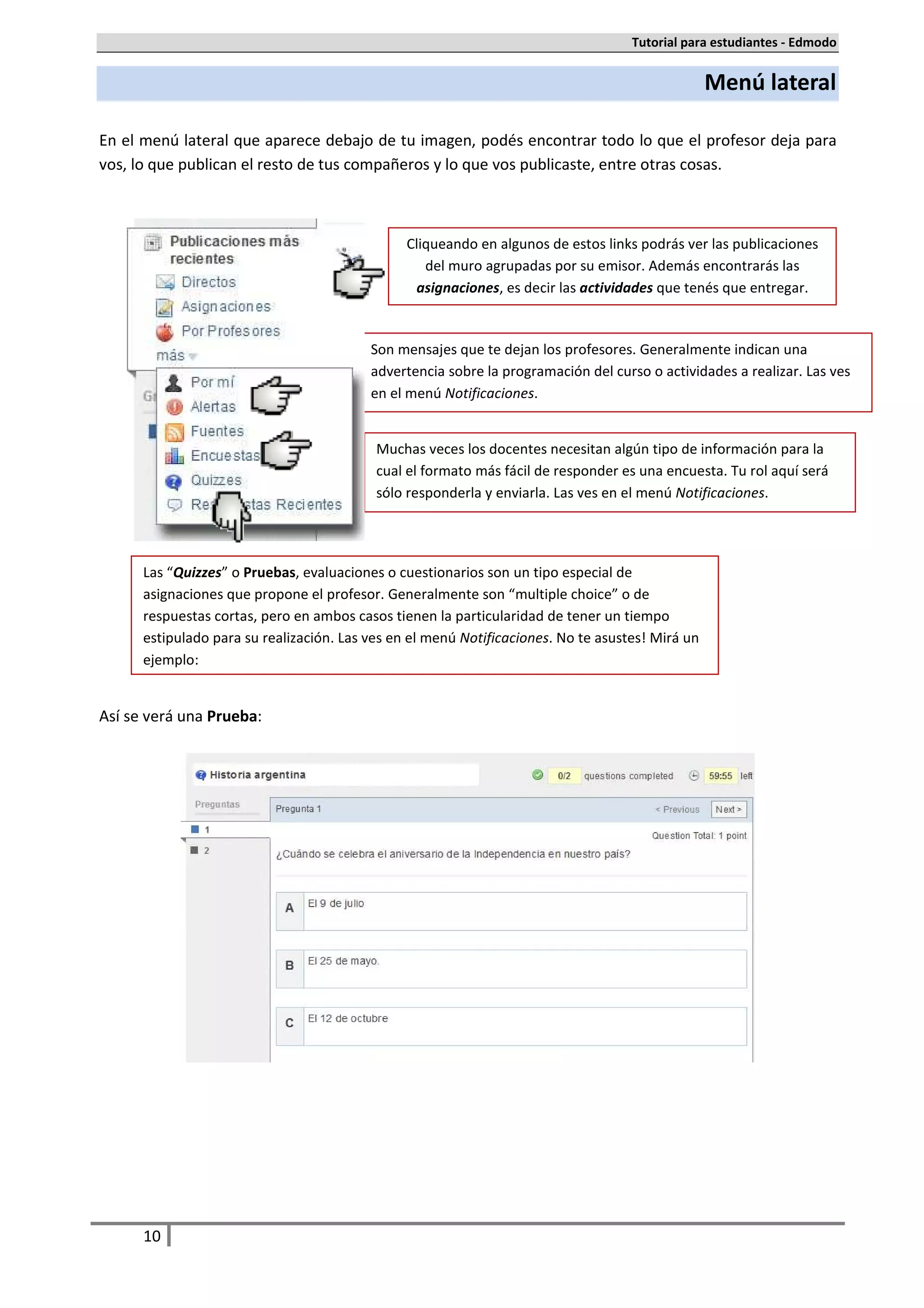 Tutorial para estudiantes - Edmodo


                                                                                                  Menú lateral

En el menú lateral que aparece debajo de tu imagen, podés encontrar todo lo que el profesor deja para
vos, lo que publican el resto de tus compañeros y lo que vos publicaste, entre otras cosas.



                                                Cliqueando en algunos de estos links podrás ver las publicaciones
                                                   del muro agrupadas por su emisor. Además encontrarás las
                                                 asignaciones, es decir las actividades que tenés que entregar.


                                          Son mensajes que te dejan los profesores. Generalmente indican una
                                          advertencia sobre la programación del curso o actividades a realizar. Las ves
                                          en el menú Notificaciones.


                                           Muchas veces los docentes necesitan algún tipo de información para la
                                           cual el formato más fácil de responder es una encuesta. Tu rol aquí será
                                           sólo responderla y enviarla. Las ves en el menú Notificaciones.




      Las “Quizzes” o Pruebas, evaluaciones o cuestionarios son un tipo especial de
      asignaciones que propone el profesor. Generalmente son “multiple choice” o de
      respuestas cortas, pero en ambos casos tienen la particularidad de tener un tiempo
      estipulado para su realización. Las ves en el menú Notificaciones. No te asustes! Mirá un
      ejemplo:


Así se verá una Prueba:




      10
 