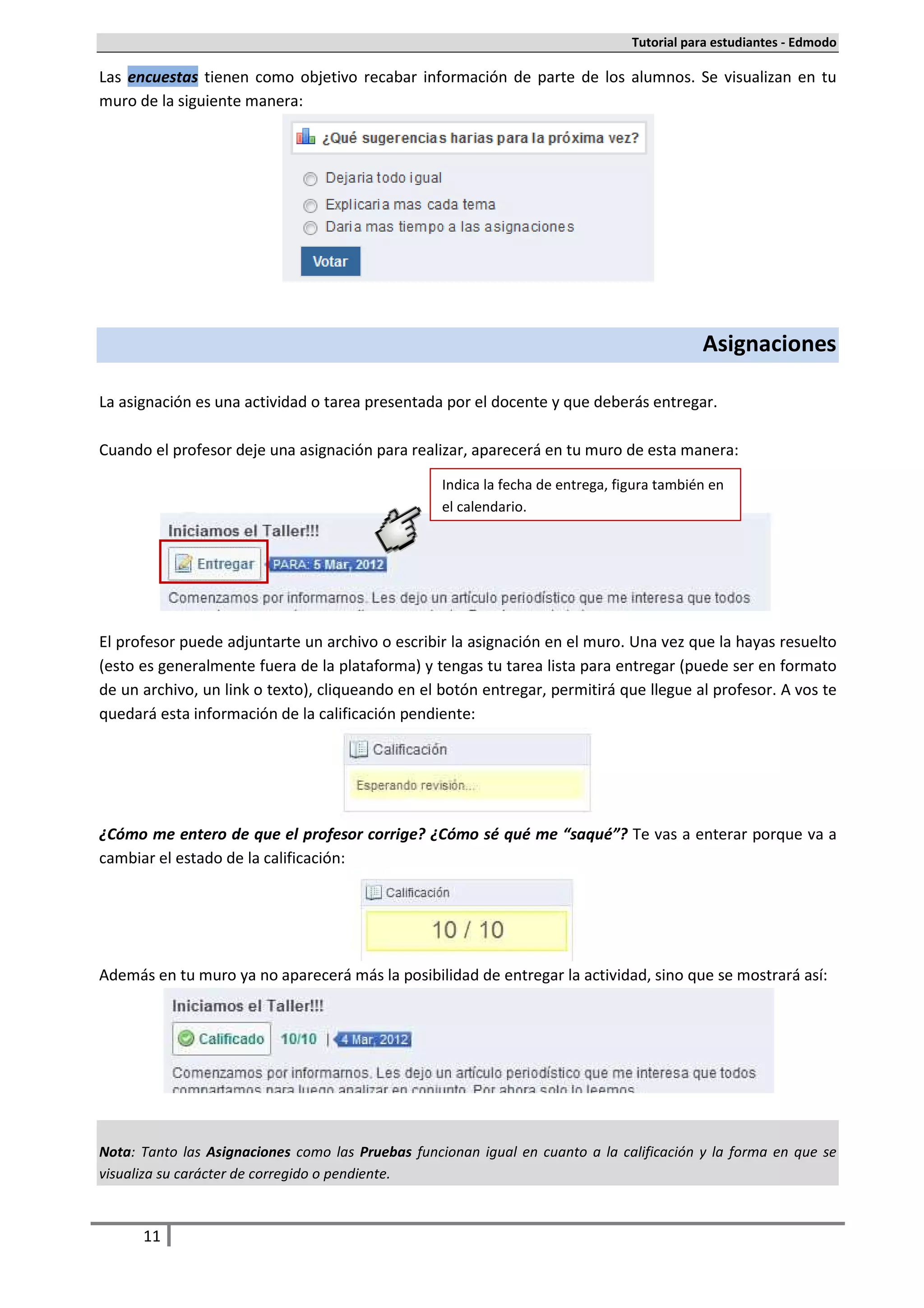 Tutorial para estudiantes - Edmodo

Las encuestas tienen como objetivo recabar información de parte de los alumnos. Se visualizan en tu
muro de la siguiente manera:




                                                                                            Asignaciones

La asignación es una actividad o tarea presentada por el docente y que deberás entregar.

Cuando el profesor deje una asignación para realizar, aparecerá en tu muro de esta manera:

                                                   Indica la fecha de entrega, figura también en
                                                   el calendario.




El profesor puede adjuntarte un archivo o escribir la asignación en el muro. Una vez que la hayas resuelto
(esto es generalmente fuera de la plataforma) y tengas tu tarea lista para entregar (puede ser en formato
de un archivo, un link o texto), cliqueando en el botón entregar, permitirá que llegue al profesor. A vos te
quedará esta información de la calificación pendiente:




¿Cómo me entero de que el profesor corrige? ¿Cómo sé qué me “saqué”? Te vas a enterar porque va a
cambiar el estado de la calificación:




Además en tu muro ya no aparecerá más la posibilidad de entregar la actividad, sino que se mostrará así:




Nota: Tanto las Asignaciones como las Pruebas funcionan igual en cuanto a la calificación y la forma en que se
visualiza su carácter de corregido o pendiente.



      11
 