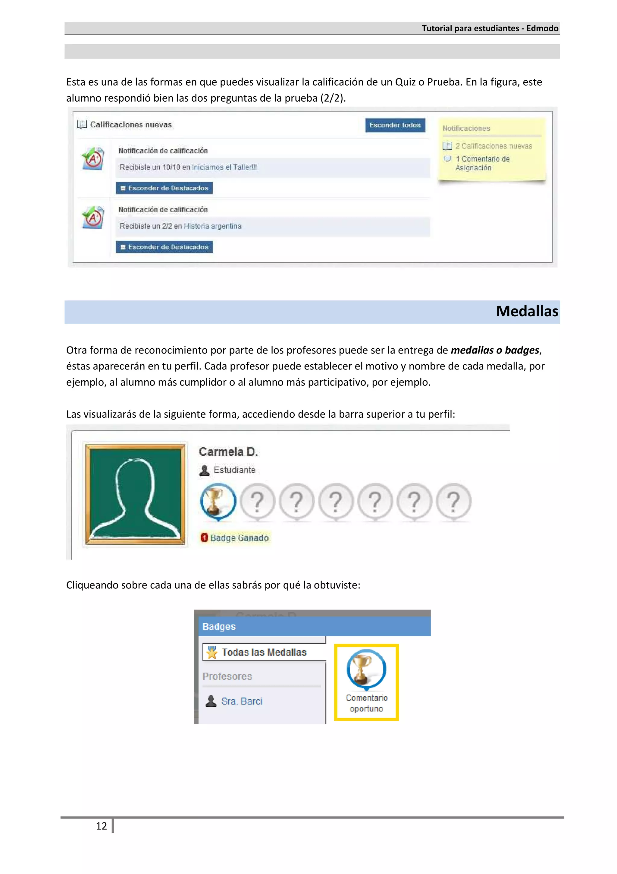 Tutorial para estudiantes - Edmodo




Esta es una de las formas en que puedes visualizar la calificación de un Quiz o Prueba. En la figura, este
alumno respondió bien las dos preguntas de la prueba (2/2).




                                                                                                 Medallas

Otra forma de reconocimiento por parte de los profesores puede ser la entrega de medallas o badges,
éstas aparecerán en tu perfil. Cada profesor puede establecer el motivo y nombre de cada medalla, por
ejemplo, al alumno más cumplidor o al alumno más participativo, por ejemplo.

Las visualizarás de la siguiente forma, accediendo desde la barra superior a tu perfil:




Cliqueando sobre cada una de ellas sabrás por qué la obtuviste:




      12
 