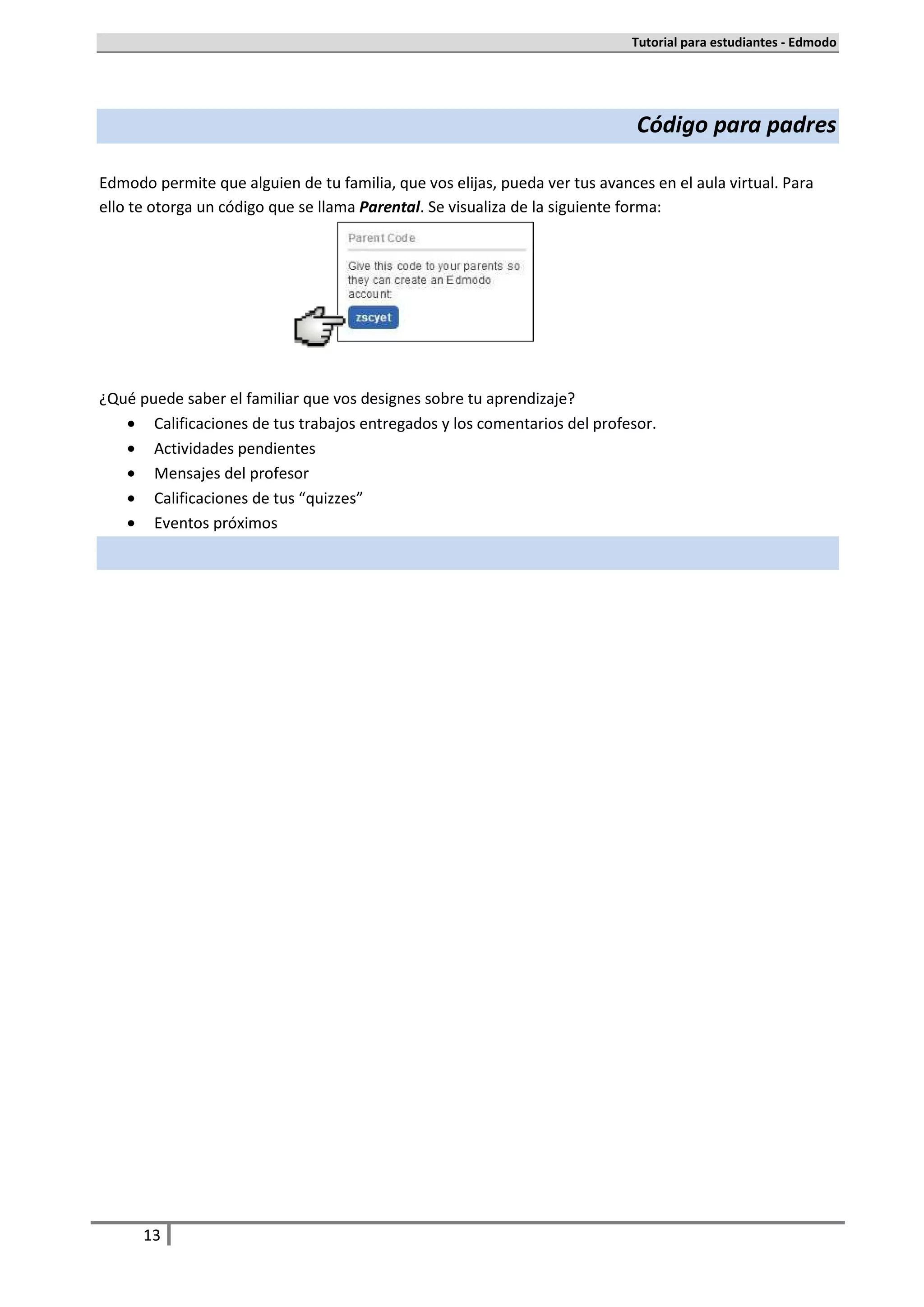 Tutorial para estudiantes - Edmodo




                                                                              Código para padres

Edmodo permite que alguien de tu familia, que vos elijas, pueda ver tus avances en el aula virtual. Para
ello te otorga un código que se llama Parental. Se visualiza de la siguiente forma:




¿Qué puede saber el familiar que vos designes sobre tu aprendizaje?
   • Calificaciones de tus trabajos entregados y los comentarios del profesor.
   • Actividades pendientes
   • Mensajes del profesor
   • Calificaciones de tus “quizzes”
   • Eventos próximos




      13
 