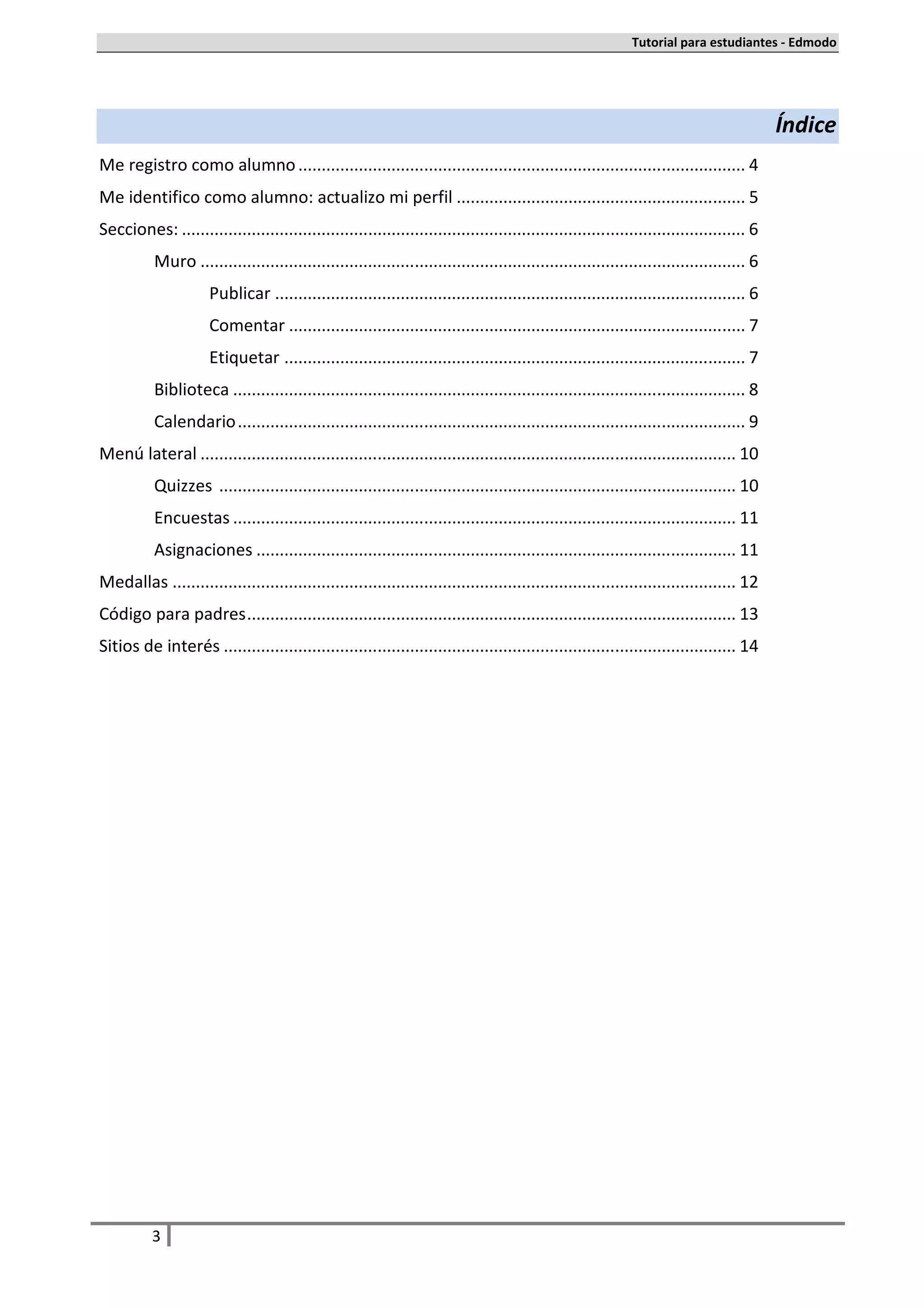 Tutorial para estudiantes - Edmodo




                                                                                                                                          Índice
Me registro como alumno ................................................................................................ 4
Me identifico como alumno: actualizo mi perfil .............................................................. 5
Secciones: ......................................................................................................................... 6
           Muro ..................................................................................................................... 6
                      Publicar ..................................................................................................... 6
                      Comentar .................................................................................................. 7
                      Etiquetar ................................................................................................... 7
           Biblioteca .............................................................................................................. 8
           Calendario ............................................................................................................. 9
Menú lateral ................................................................................................................... 10
           Quizzes ............................................................................................................... 10
           Encuestas ............................................................................................................ 11
           Asignaciones ....................................................................................................... 11
Medallas ......................................................................................................................... 12
Código para padres ......................................................................................................... 13
Sitios de interés .............................................................................................................. 14




          3
 