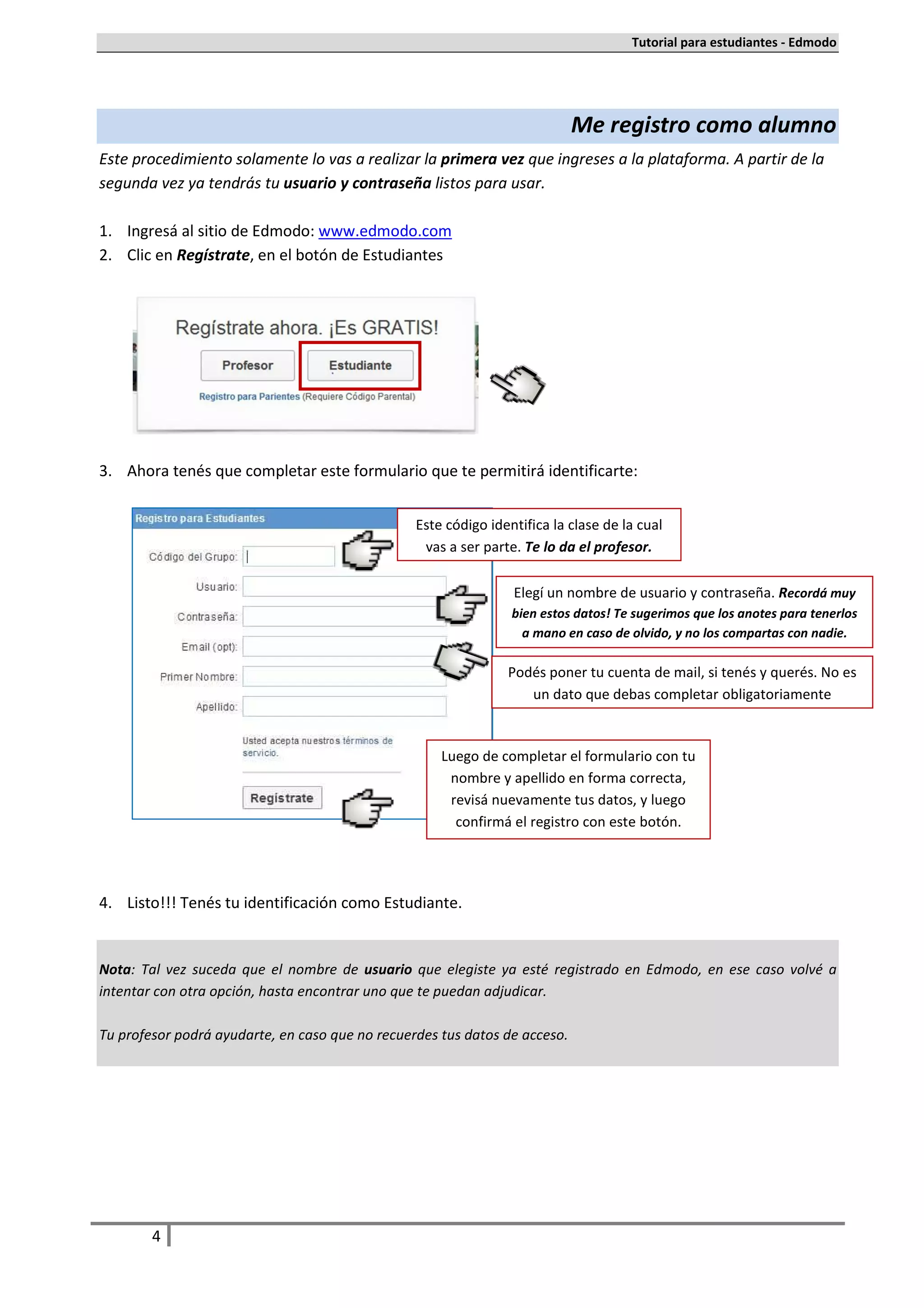 Tutorial para estudiantes - Edmodo




                                                                            Me registro como alumno
Este procedimiento solamente lo vas a realizar la primera vez que ingreses a la plataforma. A partir de la
segunda vez ya tendrás tu usuario y contraseña listos para usar.

1. Ingresá al sitio de Edmodo: www.edmodo.com
2. Clic en Regístrate, en el botón de Estudiantes




3. Ahora tenés que completar este formulario que te permitirá identificarte:


                                                 Este código identifica la clase de la cual
                                                  vas a ser parte. Te lo da el profesor.

                                                                 Elegí un nombre de usuario y contraseña. Recordá muy
                                                                 bien estos datos! Te sugerimos que los anotes para tenerlos
                                                                   a mano en caso de olvido, y no los compartas con nadie.

                                                                Podés poner tu cuenta de mail, si tenés y querés. No es
                                                                   un dato que debas completar obligatoriamente


                                                     Luego de completar el formulario con tu
                                                      nombre y apellido en forma correcta,
                                                      revisá nuevamente tus datos, y luego
                                                       confirmá el registro con este botón.




4. Listo!!! Tenés tu identificación como Estudiante.


Nota: Tal vez suceda que el nombre de usuario que elegiste ya esté registrado en Edmodo, en ese caso volvé a
intentar con otra opción, hasta encontrar uno que te puedan adjudicar.

Tu profesor podrá ayudarte, en caso que no recuerdes tus datos de acceso.




        4
 