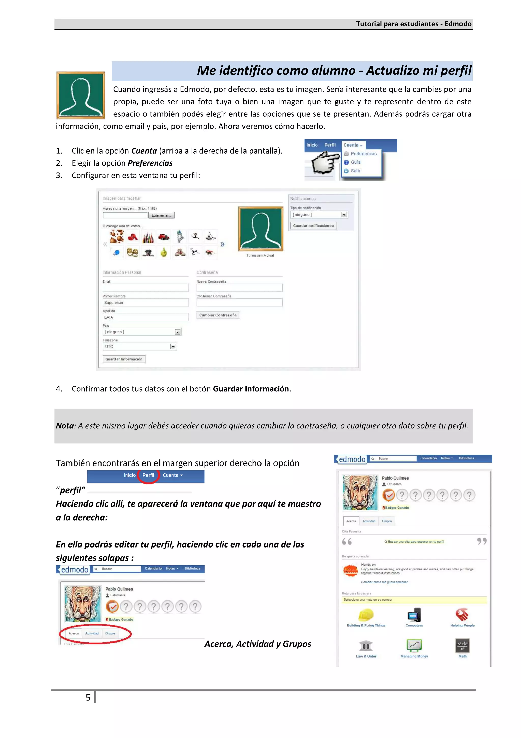Tutorial para estudiantes - Edmodo




                                         Me identifico como alumno - Actualizo mi perfil
               Cuando ingresás a Edmodo, por defecto, esta es tu imagen. Sería interesante que la cambies por una
               propia, puede ser una foto tuya o bien una imagen que te guste y te represente dentro de este
               espacio o también podés elegir entre las opciones que se te presentan. Además podrás cargar otra
información, como email y país, por ejemplo. Ahora veremos cómo hacerlo.

1.   Clic en la opción Cuenta (arriba a la derecha de la pantalla).
2.   Elegir la opción Preferencias
3.   Configurar en esta ventana tu perfil:




4.   Confirmar todos tus datos con el botón Guardar Información.



Nota: A este mismo lugar debés acceder cuando quieras cambiar la contraseña, o cualquier otro dato sobre tu perfil.



También encontrarás en el margen superior derecho la opción

“perfil”
Haciendo clic allí, te aparecerá la ventana que por aquí te muestro
a la derecha:

En ella podrás editar tu perfil, haciendo clic en cada una de las
siguientes solapas :




                                            Acerca, Actividad y Grupos




         5
 