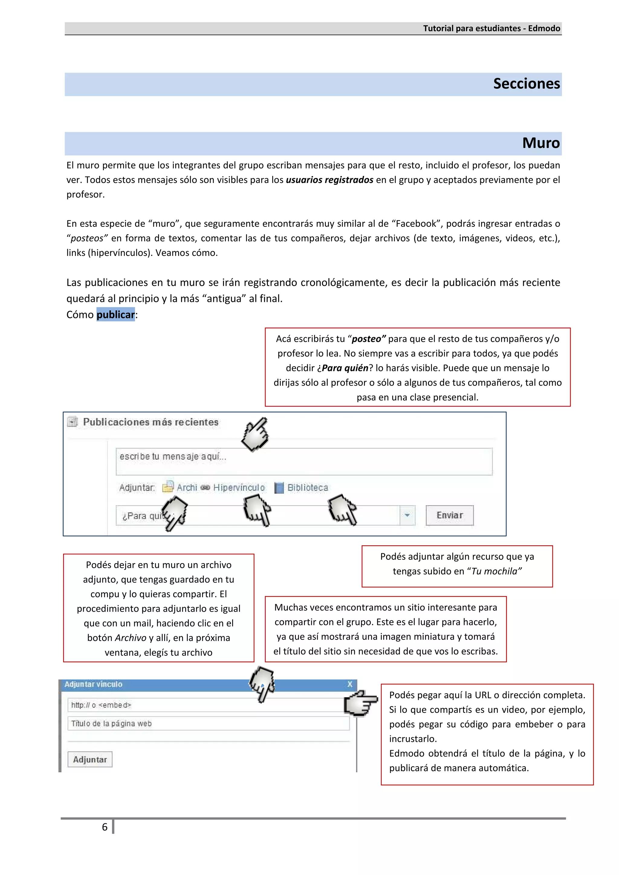 Tutorial para estudiantes - Edmodo




                                                                                                       Secciones


                                                                                                              Muro
El muro permite que los integrantes del grupo escriban mensajes para que el resto, incluido el profesor, los puedan
ver. Todos estos mensajes sólo son visibles para los usuarios registrados en el grupo y aceptados previamente por el
profesor.

En esta especie de “muro”, que seguramente encontrarás muy similar al de “Facebook”, podrás ingresar entradas o
“posteos” en forma de textos, comentar las de tus compañeros, dejar archivos (de texto, imágenes, videos, etc.),
links (hipervínculos). Veamos cómo.

Las publicaciones en tu muro se irán registrando cronológicamente, es decir la publicación más reciente
quedará al principio y la más “antigua” al final.
Cómo publicar:

                                                Acá escribirás tu “posteo” para que el resto de tus compañeros y/o
                                                 profesor lo lea. No siempre vas a escribir para todos, ya que podés
                                                   decidir ¿Para quién? lo harás visible. Puede que un mensaje lo
                                                dirijas sólo al profesor o sólo a algunos de tus compañeros, tal como
                                                                      pasa en una clase presencial.




                                                                           Podés adjuntar algún recurso que ya
    Podés dejar en tu muro un archivo
                                                                             tengas subido en “Tu mochila”
   adjunto, que tengas guardado en tu
     compu y lo quieras compartir. El
  procedimiento para adjuntarlo es igual        Muchas veces encontramos un sitio interesante para
   que con un mail, haciendo clic en el         compartir con el grupo. Este es el lugar para hacerlo,
    botón Archivo y allí, en la próxima          ya que así mostrará una imagen miniatura y tomará
        ventana, elegís tu archivo              el título del sitio sin necesidad de que vos lo escribas.



                                                                             Podés pegar aquí la URL o dirección completa.
                                                                             Si lo que compartís es un video, por ejemplo,
                                                                             podés pegar su código para embeber o para
                                                                             incrustarlo.
                                                                             Edmodo obtendrá el título de la página, y lo
                                                                             publicará de manera automática.




        6
 
