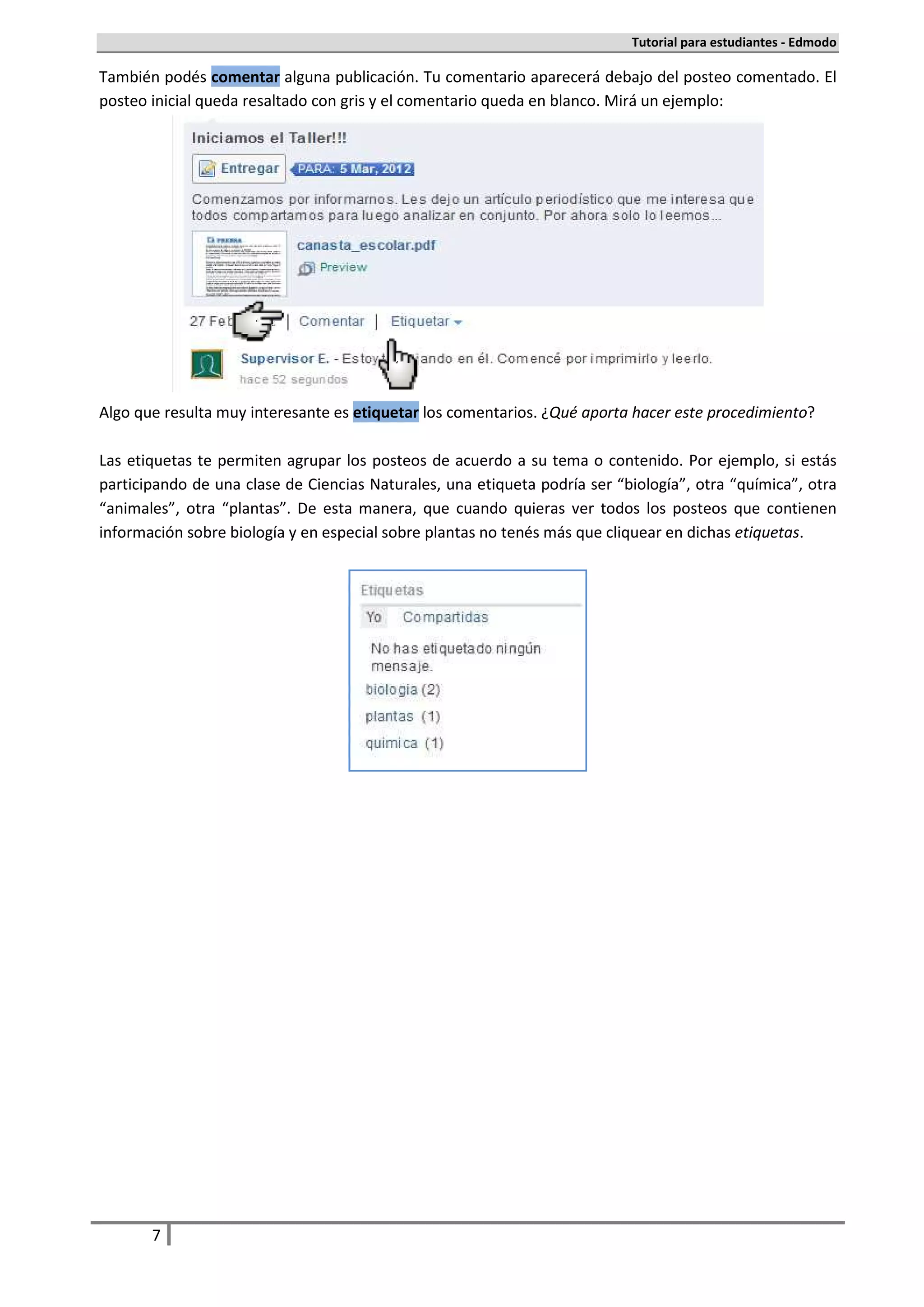 Tutorial para estudiantes - Edmodo

También podés comentar alguna publicación. Tu comentario aparecerá debajo del posteo comentado. El
posteo inicial queda resaltado con gris y el comentario queda en blanco. Mirá un ejemplo:




Algo que resulta muy interesante es etiquetar los comentarios. ¿Qué aporta hacer este procedimiento?

Las etiquetas te permiten agrupar los posteos de acuerdo a su tema o contenido. Por ejemplo, si estás
participando de una clase de Ciencias Naturales, una etiqueta podría ser “biología”, otra “química”, otra
“animales”, otra “plantas”. De esta manera, que cuando quieras ver todos los posteos que contienen
información sobre biología y en especial sobre plantas no tenés más que cliquear en dichas etiquetas.




       7
 