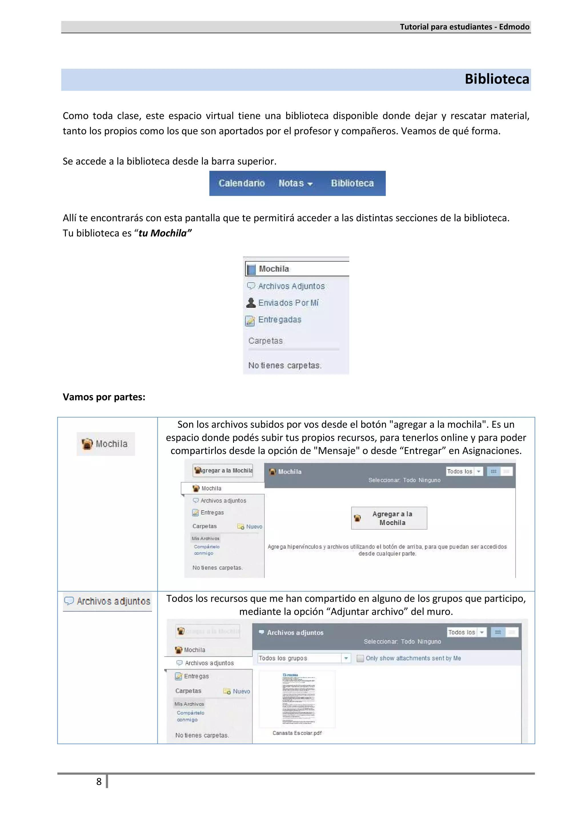 Tutorial para estudiantes - Edmodo




                                                                                               Biblioteca

Como toda clase, este espacio virtual tiene una biblioteca disponible donde dejar y rescatar material,
tanto los propios como los que son aportados por el profesor y compañeros. Veamos de qué forma.

Se accede a la biblioteca desde la barra superior.




Allí te encontrarás con esta pantalla que te permitirá acceder a las distintas secciones de la biblioteca.
Tu biblioteca es “tu Mochila”




Vamos por partes:

                          Son los archivos subidos por vos desde el botón "agregar a la mochila". Es un
                        espacio donde podés subir tus propios recursos, para tenerlos online y para poder
                         compartirlos desde la opción de "Mensaje" o desde “Entregar” en Asignaciones.




                        Todos los recursos que me han compartido en alguno de los grupos que participo,
                                        mediante la opción “Adjuntar archivo” del muro.




       8
 