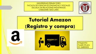 Tutorial Amazon
(Registro y compra)
UNIVERSIDAD FERMIN TORO
FACULTA DE CIENCIAS ECONOMICAS Y SOCIALES
ESCUELA DE RELACIONES INDUSTRIALES
CABUDARE- EDO LARA
Integrante:
Yoselin Rivero
CI: 26800502
 