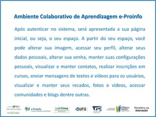 Ambiente Colaborativo de Aprendizagem e-Proinfo
Após autenticar no sistema, será apresentada a sua página

inicial, ou seja, o seu espaço. A partir do seu espaço, você
pode alterar sua imagem, acessar seu perfil, alterar seus
dados pessoais, alterar sua senha, manter suas configurações
pessoais, visualizar e manter contatos, realizar inscrições em
cursos, enviar mensagens de textos e vídeos para os usuários,
visualizar e manter seus recados, fotos e vídeos, acessar
comunidades e blogs dentre outras.

 