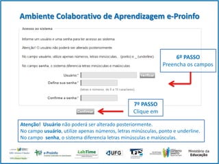Ambiente Colaborativo de Aprendizagem e-Proinfo

6º PASSO
Preencha os campos

7º PASSO
Clique em
Atenção! Usuário não poderá ser alterado posteriormente.
No campo usuário, utilize apenas números, letras minúsculas, ponto e underline.
No campo senha, o sistema diferencia letras minúsculas e maiúsculas.

 
