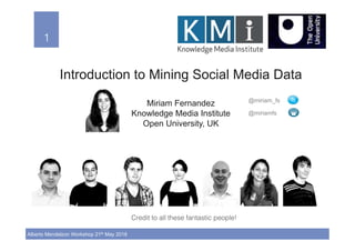 1!
Alberto Mendelzon Workshop 21th May 2018
1!
Introduction to Mining Social Media Data
Miriam Fernandez
Knowledge Media Institute
Open University, UK
@miriam_fs
@miriamfs
Credit to all these fantastic people!!
 