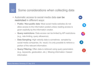 32!
Alberto Mendelzon Workshop 21th May 2018
Some considerations when collecting data
•  Automatic access to social media ...
