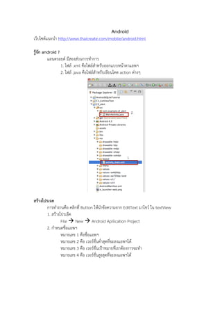 Android
เว็บไซต์แนะนํา http://www.thaicreate.com/mobile/android.html
รู้จัก android ?
แอนดรอยด์ มีสองส่วนการทําการ
1. ไฟล์ .xml คือไฟล์สําหรับออกแบบหน้าตาแอพฯ
2. ไฟล์ .java คือไฟล์สําหรับเขียนโคด action ต่างๆ

สร้างโปรเจค
การทํางานคือ คลิกที่ Button ให้นําข้อความจาก EditText มาโชว์ ใน textView
1. สร้างโปรเจ็ค
File ! New ! Android Apllication Project
2. กําหนดชื่อแอพฯ
หมายเลข 1 คือชื่อแอพฯ
หมายเลข 2 คือ เวอร์ชั่นต่ําสุดที่จะลงแอพฯได้
หมายเลข 3 คือ เวอร์ชั่นเป้าหมายที่เราต้องการจะทํา
หมายเลข 4 คือ เวอร์ชั่นสูงสุดที่จะลงแอพฯได้

 