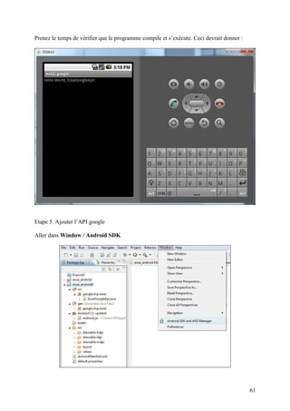 61 
Prenez le temps de vérifier que le programme compile et s’exécute. Ceci devrait donner : 
Etape 5. Ajouter l’API google 
Aller dans Window / Android SDK 
 