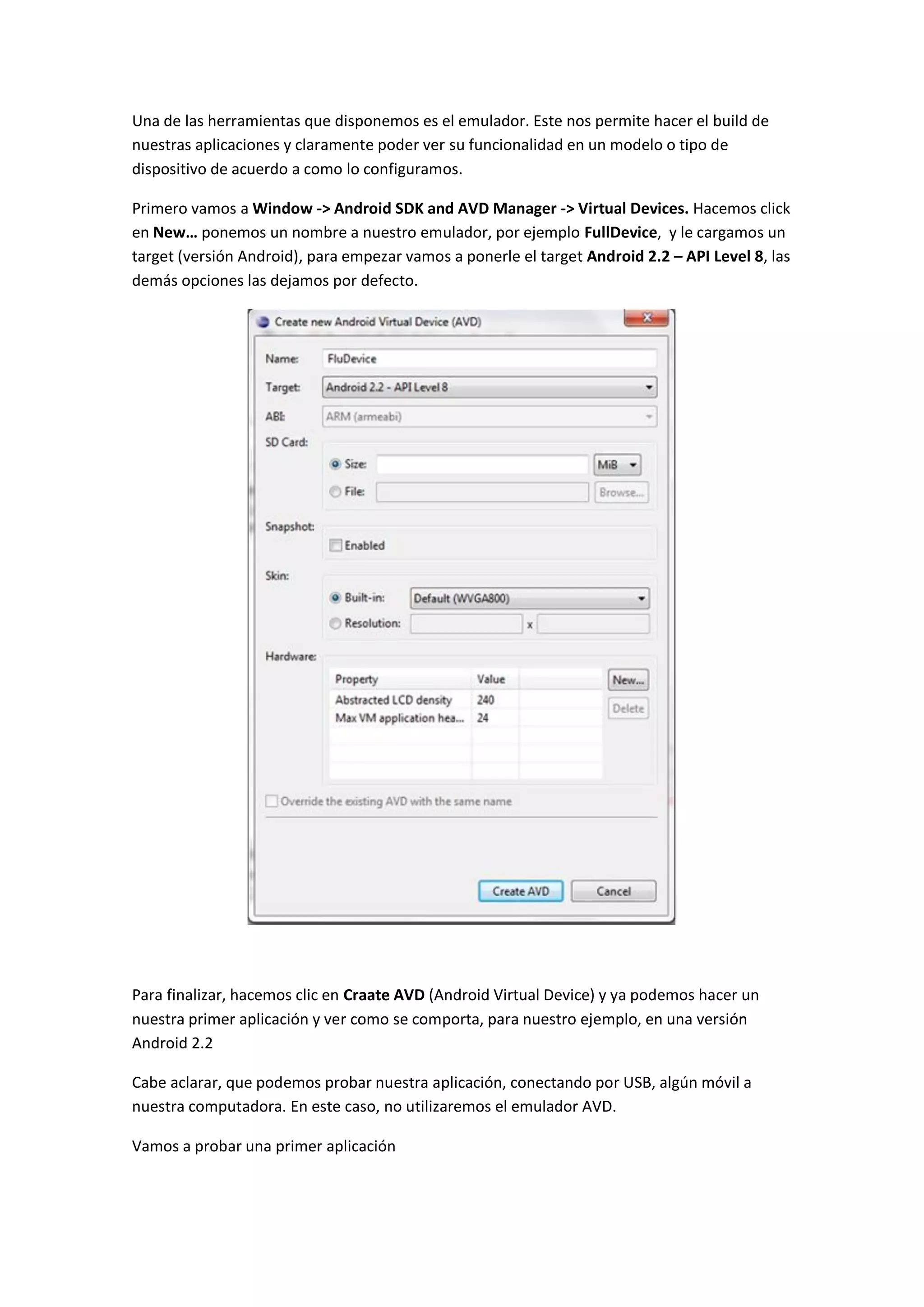Una de las herramientas que disponemos es el emulador. Este nos permite hacer el build de
nuestras aplicaciones y claramente poder ver su funcionalidad en un modelo o tipo de
dispositivo de acuerdo a como lo configuramos.

Primero vamos a Window -> Android SDK and AVD Manager -> Virtual Devices. Hacemos click
en New… ponemos un nombre a nuestro emulador, por ejemplo FullDevice, y le cargamos un
target (versión Android), para empezar vamos a ponerle el target Android 2.2 – API Level 8, las
demás opciones las dejamos por defecto.




Para finalizar, hacemos clic en Craate AVD (Android Virtual Device) y ya podemos hacer un
nuestra primer aplicación y ver como se comporta, para nuestro ejemplo, en una versión
Android 2.2

Cabe aclarar, que podemos probar nuestra aplicación, conectando por USB, algún móvil a
nuestra computadora. En este caso, no utilizaremos el emulador AVD.

Vamos a probar una primer aplicación
 