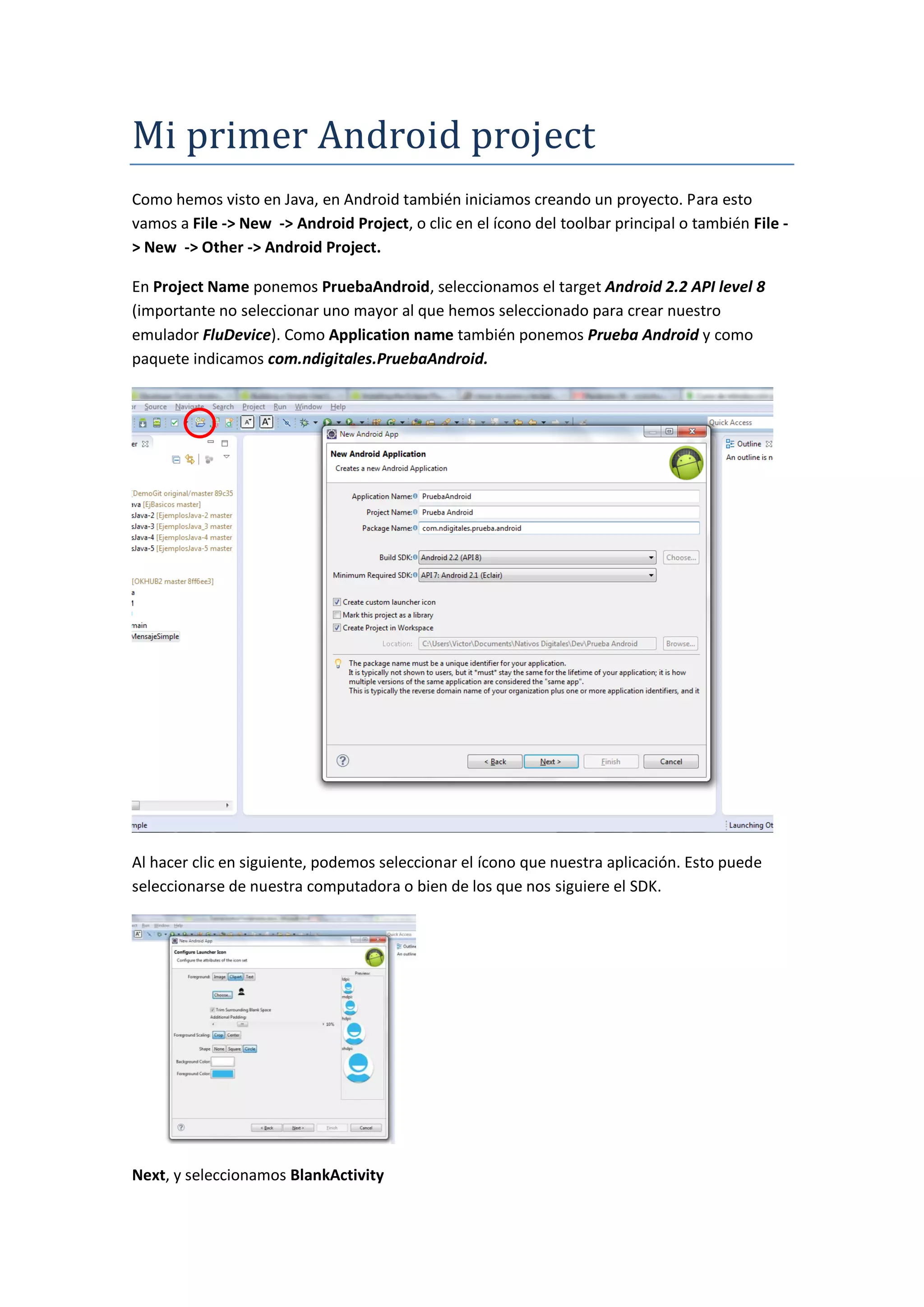 Mi primer Andróid próject
Como hemos visto en Java, en Android también iniciamos creando un proyecto. Para esto
vamos a File -> New -> Android Project, o clic en el ícono del toolbar principal o también File -
> New -> Other -> Android Project.

En Project Name ponemos PruebaAndroid, seleccionamos el target Android 2.2 API level 8
(importante no seleccionar uno mayor al que hemos seleccionado para crear nuestro
emulador FluDevice). Como Application name también ponemos Prueba Android y como
paquete indicamos com.ndigitales.PruebaAndroid.




Al hacer clic en siguiente, podemos seleccionar el ícono que nuestra aplicación. Esto puede
seleccionarse de nuestra computadora o bien de los que nos siguiere el SDK.




Next, y seleccionamos BlankActivity
 