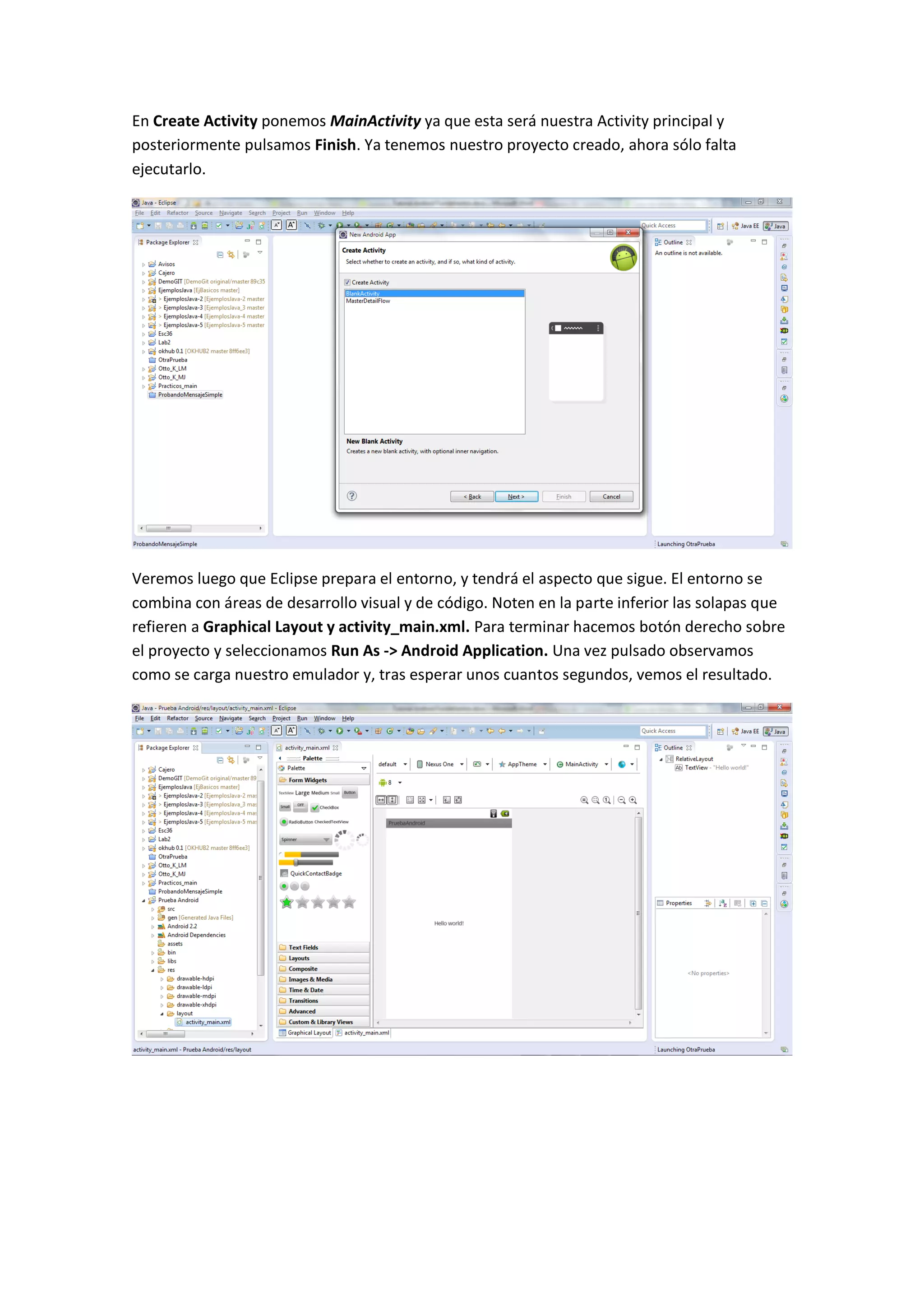 En Create Activity ponemos MainActivity ya que esta será nuestra Activity principal y
posteriormente pulsamos Finish. Ya tenemos nuestro proyecto creado, ahora sólo falta
ejecutarlo.




Veremos luego que Eclipse prepara el entorno, y tendrá el aspecto que sigue. El entorno se
combina con áreas de desarrollo visual y de código. Noten en la parte inferior las solapas que
refieren a Graphical Layout y activity_main.xml. Para terminar hacemos botón derecho sobre
el proyecto y seleccionamos Run As -> Android Application. Una vez pulsado observamos
como se carga nuestro emulador y, tras esperar unos cuantos segundos, vemos el resultado.
 