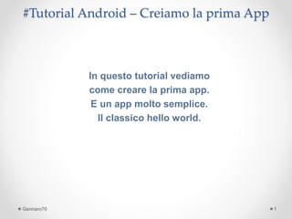 #Tutorial Android – Creiamo la prima App 
In questo tutorial vediamo 
come creare la prima app. 
E un app molto semplice. 
Il classico hello world. 
Gennaro70 1 
 