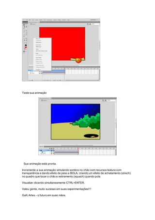 Teste sua animação
Sua animação está pronta.
Incremente a sua animação simulando sombra no chão com recursos textura com
transparência e dando efeito de peso a BOLA, criando um efeito de achatamento (strech)
no quadro que tocar o chão e estiramento (squach) quando pula.
Visualize clicando simultaneamente CTRL+ENTER.
Valeu gente, muito sucesso em suas experimentações!!!
Gafc Artes - o futuro em suas mãos.
 