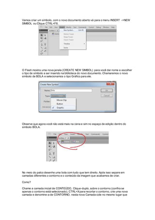 Vamos criar um símbolo, com o novo documento aberto vá para o menu INSERT ->NEW
SIMBOL ou Clique CTRL+F8.
O Flash mostra uma nova janela (CREATE NEW SIMBOL) para você dar nome e escolher
o tipo de símbolo a ser inserido na biblioteca do novo documento. Chamaremos o novo
símbolo de BOLA e selecionamos o tipo Gráfico para ele.
Observe que agora você não está mais na cena e sim no espaço de edição dentro do
símbolo BOLA.
No meio do palco desenhe uma bola com tudo que tem direito. Após isso separe em
camadas diferentes o contorno e o conteúdo da imagem que acabamos de criar.
Como?
Chame a camada inicial de CONTEÚDO, Clique-duplo, sobre o contorno (confira se
apenas o contorno está selecionado), CTRL+Xpara recortar o contorno, crie uma nova
camada e denomine-a de CONTORNO, nesta nova Camada cole no mesmo lugar que
 
