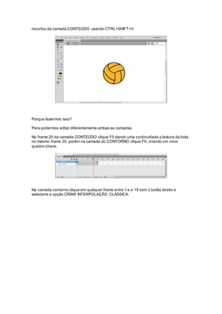 recortou da camada CONTEÚDO usando CTRL+SHIFT+V.
Porque fazermos isso?
Para podermos editar diferentemente ambas as camadas.
No frame 20 da camada CONTEÚDO clique F5 dando uma continuidade a textura da bola,
no mesmo frame 20, porém na camada do CONTORNO clique F6, criando um novo
quadro-chave.
Na camada contorno clique em qualquer frame entre 1 e o 19 com o botão direito e
selecione a opção CRIAR INTERPOLAÇÃO CLÁSSICA.
 