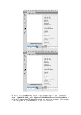 Na mesma camada no frame 10, crie um novo quadro chave (F6) e com a ferramenta
FREE TRANFORM TOOL (Q) gire em 180 graus em sentido horário o contorno da bola, e
no frame 20 gire cerca de 160 graus. Isto vai dar uma aparência de giro em 360 graus para
a bola pela quebra de quadros do trajeto do giro. Trave a camada.
 
