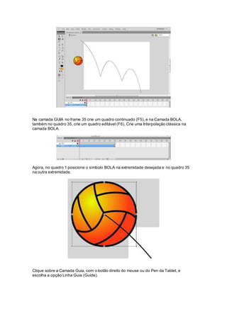 Na camada GUIA no frame 35 crie um quadro continuado (F5), e na Camada BOLA,
também no quadro 35, crie um quadro editável (F6). Crie uma Interpolação clássica na
camada BOLA.
Agora, no quadro 1 posicione o símbolo BOLA na extremidade desejada e no quadro 35
na outra extremidade.
Clique sobre a Camada Guia, com o botão direito do mouse ou do Pen da Tablet, e
escolha a opção Linha Guia (Guide).
 