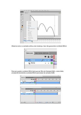 Observe como o a camada sofreu uma mudança, mas não guia ainda o símbolo BOLA.
Para ser guiado o simbolo BOLA terá que ser filho da Camada GUIA, e isto é feito
arrastando levemente a camada BOLA para baixo da camada GUIA.
 