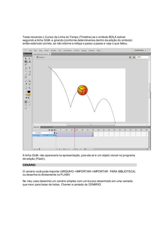 Teste movendo o Cursor da Linha do Tempo (Timeline) se o símbolo BOLA estiver
seguindo a linha GUIA e girando (conforme determinamos dentro da edição do símbolo)
então está tudo correto, se não retorne e refaça o passo a passo e veja o que faltou.
A linha GUIA não aparecerá na apresentação, pois ela só é um objeto visível no programa
de edição (Flash).
CENÁRIO
O cenário você pode importar (ARQUIVO->IMPORTAR->IMPORTAR PARA BIBLIOTECA)
ou desenha-lo diretamente no FLASH.
No meu caso desenhei um cenário simples com um buraco desenhado em uma camada
que movi para baixo de todas. Chamei a camada de CENÁRIO.
 
