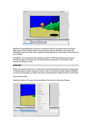 Desenhei propositalmente um buraco no caminho da linha Guia pelo motivo de querer
fazer que o símbolo BOLA simule que caiu dentro dele, se importou uma imagem do
Photoshop cuja linha GUIA não se posiciona adequadamente, então edite a Linha Guia em
sua camada,
ATENÇÃO: Se for desenhar seu cenário no próprio FLASH não esqueça de travar as
demais camadas para não haver confusão de linhas e permitir um movimento mais
tranquilo do Mouse ou Pen.
MÁSCARA
Existe um recurso muito bom no Flash que me permite escolher as áreas que serão vistas
na apresentação usando máscaras, porem, como a Linha Guia (Guide), Máscara (Mask) é
um recurso de camada, por este causa não é possível aplicar máscara sobre a Linha Guia.
Como Fazer então?
Selecione todos os Frames da Camada Bola e Converta em Quadros-Chaves.
 