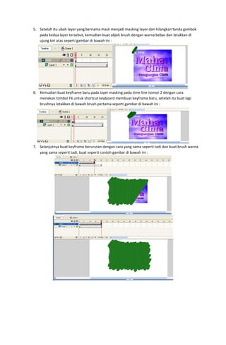 5. Setelah itu ubah layer yang bernama mask menjadi masking layer dan hilangkan tanda gembok 
pada kedua layer tersebut, kemudian buat objek brush dengan warna bebas dan letakkan di 
ujung kiri atas seperti gambar di bawah ini : 

 
6. Kemudian buat keyframe baru pada layer masking pada time line nomor 2 dengan cara 
menekan tombol F6 untuk shortcut keyboard membuat keyframe baru, setelah itu buat lagi 
brushnya letakkan di bawah brush pertama seperti gambar di bawah ini : 

 
7. Selanjutnya buat keyframe berurutan dengan cara yang sama seperti tadi dan buat brush warna 
yang sama seperti tadi, buat seperti contoh gambar di bawah ini : 

 

 

 