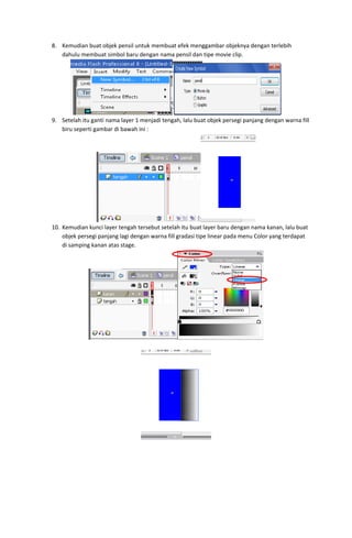 8. Kemudian buat objek pensil untuk membuat efek menggambar objeknya dengan terlebih 
dahulu membuat simbol baru dengan nama pensil dan tipe movie clip. 

 
9. Setelah itu ganti nama layer 1 menjadi tengah, lalu buat objek persegi panjang dengan warna fill 
biru seperti gambar di bawah ini : 

 
10. Kemudian kunci layer tengah tersebut setelah itu buat layer baru dengan nama kanan, lalu buat 
objek persegi panjang lagi dengan warna fill gradasi tipe linear pada menu Color yang terdapat 
di samping kanan atas stage. 

 
 

 
 

 