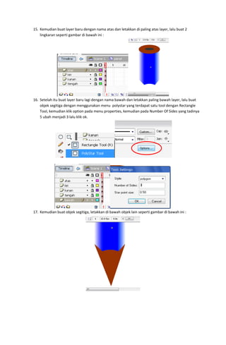 15. Kemudian buat layer baru dengan nama atas dan letakkan di paling atas layer, lalu buat 2 
lingkaran seperti gambar di bawah ini : 

 
16. Setelah itu buat layer baru lagi dengan nama bawah dan letakkan paling bawah layer, lalu buat 
objek segitiga dengan menggunakan menu  polystar yang terdapat satu tool dengan Rectangle 
Tool, kemudian klik option pada menu properties, kemudian pada Number Of Sides yang tadinya 
5 ubah menjadi 3 lalu klik ok. 

 
 

 
17. Kemudian buat objek segitiga, letakkan di bawah objek lain seperti gambar di bawah ini : 

 

 