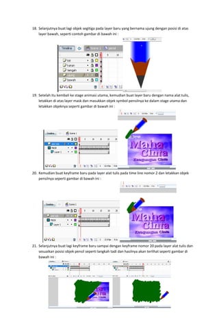 18. Selanjutnya buat lagi objek segitiga pada layer baru yang bernama ujung dengan posisi di atas 
layer bawah, seperti contoh gambar di bawah ini : 

 
19. Setelah itu kembali ke stage animasi utama, kemudian buat layer baru dengan nama alat tulis, 
letakkan di atas layer mask dan masukkan objek symbol pensilnya ke dalam stage utama dan 
letakkan objeknya seperti gambar di bawah ini : 

 
20. Kemudian buat keyframe baru pada layer alat tulis pada time line nomor 2 dan letakkan objek 
pensilnya seperti gambar di bawah ini : 

 
21. Selanjutnya buat lagi keyframe baru sampai dengan keyframe nomor 20 pada layer alat tulis dan 
sesuaikan posisi objek pensil seperti langkah tadi dan hasilnya akan terlihat seperti gambar di 
bawah ini : 

 

 