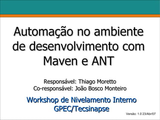 Automação no ambiente
de desenvolvimento com
     Maven e ANT
        Responsável: Thiago Moretto
    Co-responsável: João Bosco Monteiro

  Workshop de Nivelamento Interno
         GPEC/Tecsinapse
                              Versão: 1.0 23/Abr/07
 