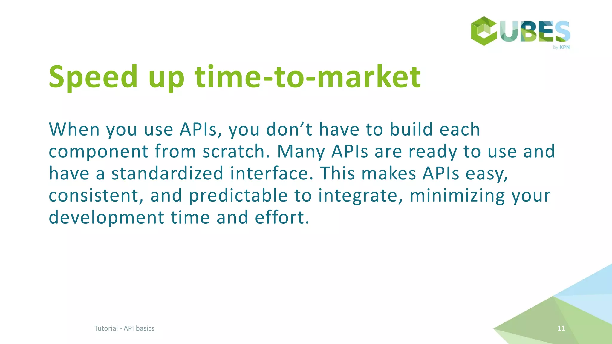 Speed up time-to-market
When you use APIs, you don’t have to build each
component from scratch. Many APIs are ready to use and
have a standardized interface. This makes APIs easy,
consistent, and predictable to integrate, minimizing your
development time and effort.
Tutorial - API basics 11
 