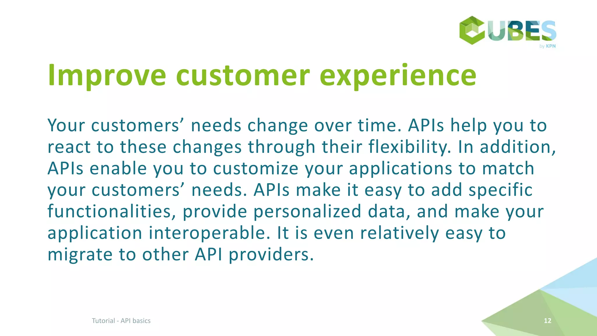 Improve customer experience
Your customers’ needs change over time. APIs help you to
react to these changes through their flexibility. In addition,
APIs enable you to customize your applications to match
your customers’ needs. APIs make it easy to add specific
functionalities, provide personalized data, and make your
application interoperable. It is even relatively easy to
migrate to other API providers.
Tutorial - API basics 12
 